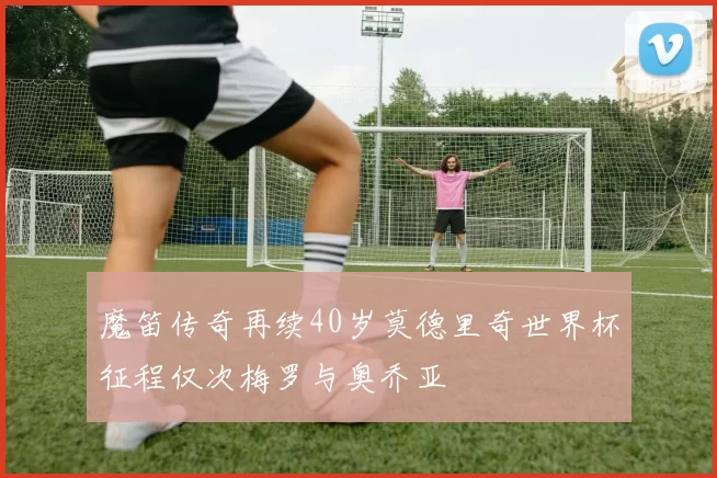 魔笛传奇再续40岁莫德里奇世界杯征程仅次梅罗与奥乔亚