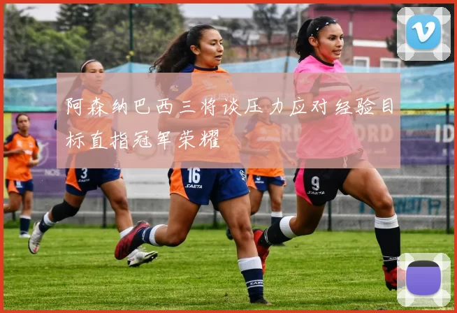 阿森纳巴西三将谈压力应对经验目标直指冠军荣耀