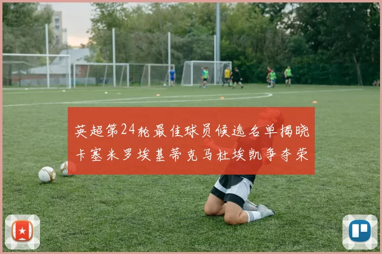 英超第24轮最佳球员候选名单揭晓卡塞米罗埃基蒂克马杜埃凯争夺荣誉