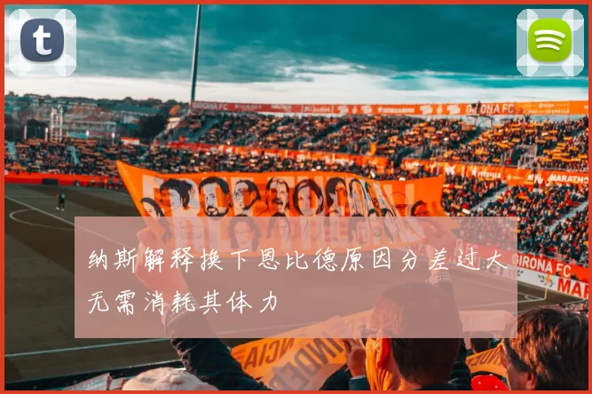 纳斯解释换下恩比德原因分差过大无需消耗其体力
