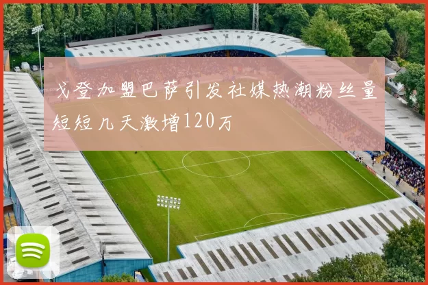 戈登加盟巴萨引发社媒热潮粉丝量短短几天激增120万