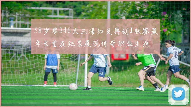 58岁零346天三浦知良再创J联赛最年长首发纪录展现传奇职业生涯