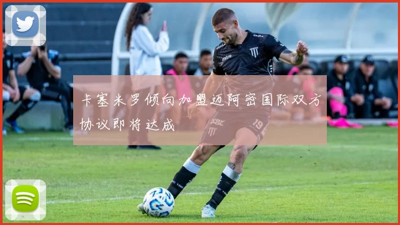 卡塞米罗倾向加盟迈阿密国际双方协议即将达成
