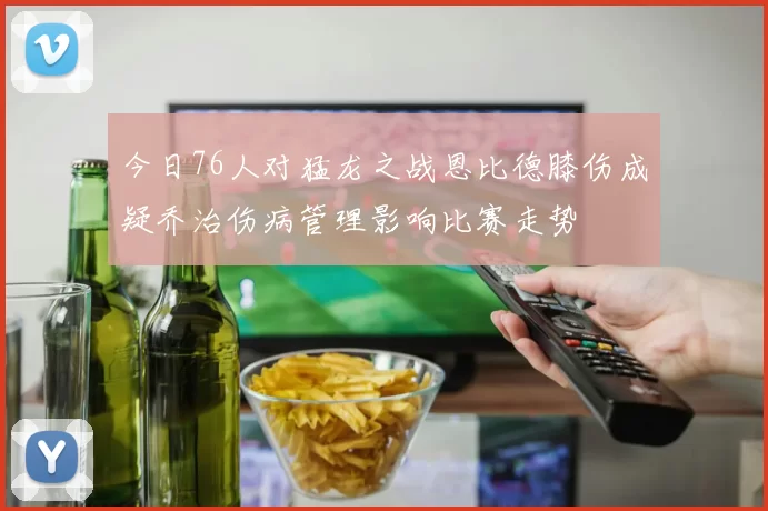 今日76人对猛龙之战恩比德膝伤成疑乔治伤病管理影响比赛走势