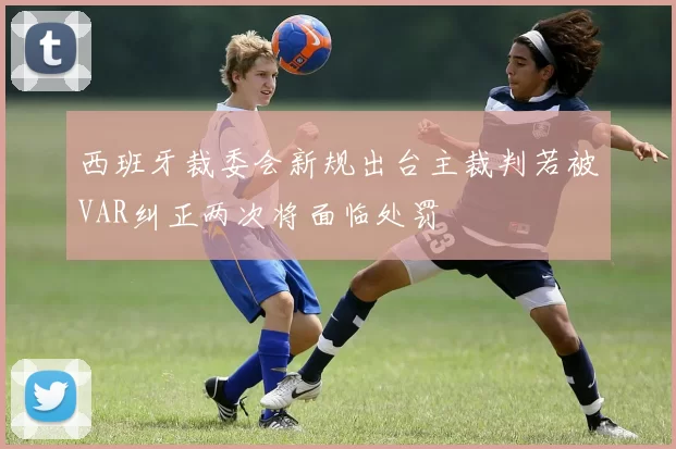 西班牙裁委会新规出台主裁判若被VAR纠正两次将面临处罚