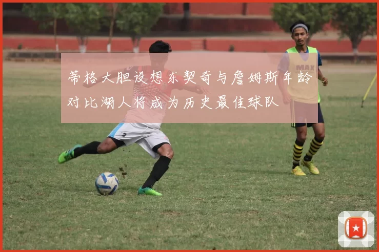 蒂格大胆设想东契奇与詹姆斯年龄对比湖人将成为历史最佳球队