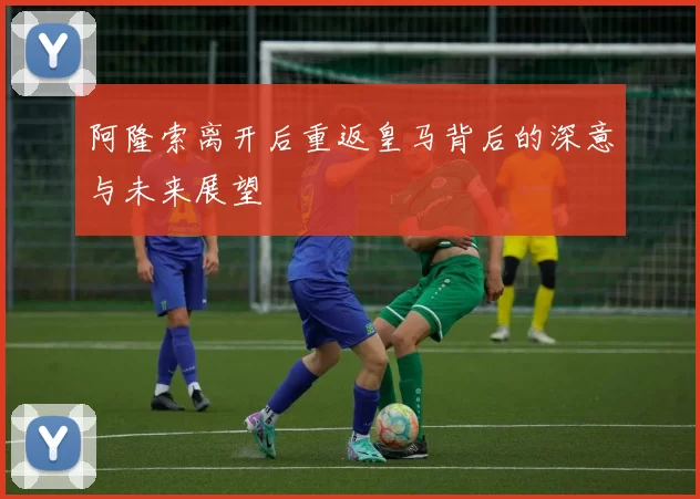 阿隆索离开后重返皇马背后的深意与未来展望