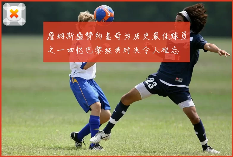 詹姆斯盛赞约基奇为历史最佳球员之一回忆巴黎经典对决令人难忘
