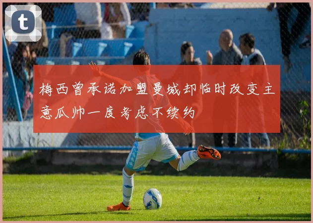 梅西曾承诺加盟曼城却临时改变主意瓜帅一度考虑不续约