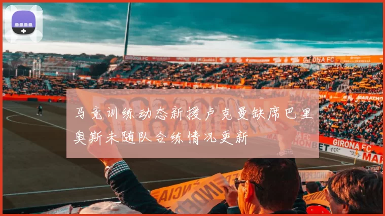 马竞训练动态新援卢克曼缺席巴里奥斯未随队合练情况更新