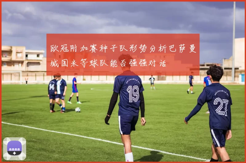 欧冠附加赛种子队形势分析巴萨曼城国米等球队能否强强对话