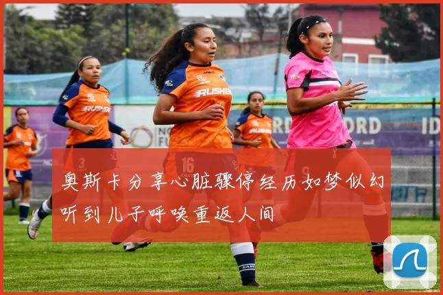 奥斯卡分享心脏骤停经历如梦似幻听到儿子呼唤重返人间